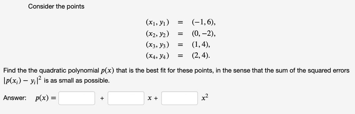 Consider the points
(x₁, y₁)
(x2, Y2)
(x3, 13)
(X4, Y4)
+
=
X +
=
=
=
Find the the quadratic polynomial p(x) that is the best fit for these points, in the sense that the sum of the squared errors
|p(x;) — y¡|² is as small as possible.
Answer: p(x) =
(-1,6),
(0, -2),
(1,4),
(2,4).
x²