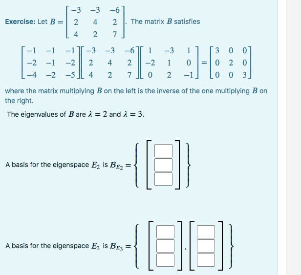 -3 -3 -6
Exercise: Let B = 2
47
4 2
27
The matrix B satisfies
-1
-6
-1 -1
-3 -3
1 -3 1
-2 -1 -2 2
4
2
-2 1
0
-4 -2 -5 4 2 7 02 -1
A basis for the eigenspace E₂ is BE2
where the matrix multiplying B on the left is the inverse of the one multiplying B on
the right.
The eigenvalues of B are λ = 2 and λ = 3.
3 0 0]
020
0 0 3.
A basis for the eigenspace E3 is BE3 =
HI
(88)