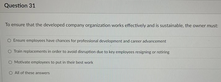 Question 31
To ensure that the developed company organization works effectively and is sustainable, the owner must:
Ensure employees have chances for professional development and career advancement
Train replacements in order to avoid disruption due to key employees resigning or retiring
O Motivate employees to put in their best work
O All of these answerS
