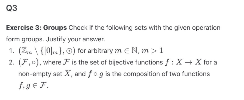 Q3
Exercise 3: Groups Check if the following sets with the given operation
form groups. Justify your answer.
1. (Zm \ {[0]m}, O) for arbitrary mЄN, m > 1
2. (F,0), where F is the set of bijective functions f : X → X for a
non-empty set X, and fog is the composition of two functions
f,ge F.
