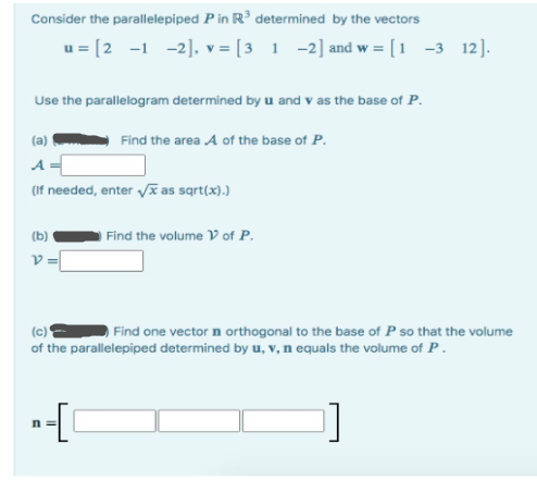 Consider the parallelepiped P in R³ determined by the vectors
u= [2 -1 -2], v= [3 1 -2] and w = [1 -3 12].
Use the parallelogram determined by u and v as the base of P.
Find the area A of the base of P.
(a)
A
(if needed, enter √x as sqrt(x).)
(b)
V=
Find the volume V of P.
(c)
Find one vector n orthogonal to the base of P so that the volume
of the parallelepiped determined by u, v, n equals the volume of P.
n=