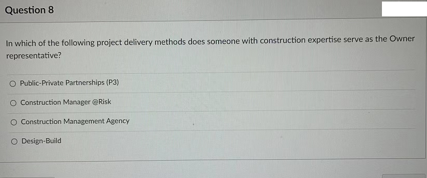 Question 8
In which of the following project delivery methods does someone with construction expertise serve as the Owner
representative?
Public-Private Partnerships (P3)
O Construction Manager @Risk
Construction Management Agency
O Design-Build
