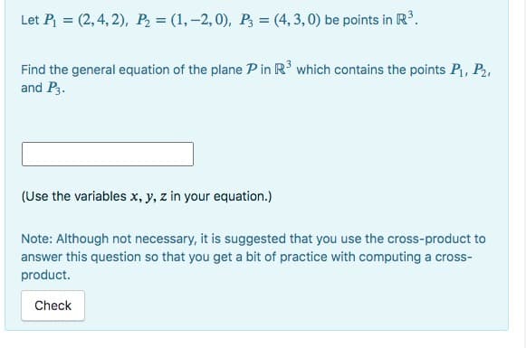 Let P₁ = (2, 4, 2), P₂ = (1, -2, 0), P3 = (4,3,0) be points in R³.
Find the general equation of the plane P in R³ which contains the points P₁, P₂,
and P3.
(Use the variables x, y, z in your equation.)
Note: Although not necessary, it is suggested that you use the cross-product to
answer this question so that you get a bit of practice with computing a cross-
product.
Check