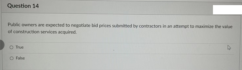Question 14
Public owners are expected to negotiate bid prices submitted by contractors in an attempt to maximize the value
of construction services acquired.
True
O False
