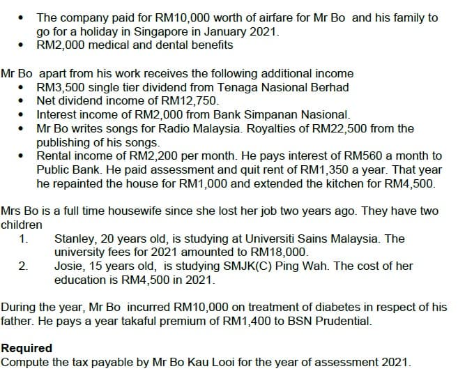• The company paid for RM10,000 worth of airfare for Mr Bo and his family to
go for a holiday in Singapore in January 2021.
RM2,000 medical and dental benefits
Mr Bo apart from his work receives the following additional income
RM3,500 single tier dividend from Tenaga Nasional Berhad
Net dividend income of RM12,750.
•
Interest income of RM2,000 from Bank Simpanan Nasional.
Mr Bo writes songs for Radio Malaysia. Royalties of RM22,500 from the
publishing of his songs.
●
Rental income of RM2,200 per month. He pays interest of RM560 a month to
Public Bank. He paid assessment and quit rent of RM1,350 a year. That year
he repainted the house for RM1,000 and extended the kitchen for RM4,500.
Mrs Bo is a full time housewife since she lost her job two years ago. They have two
children
1.
Stanley, 20 years old, is studying at Universiti Sains Malaysia. The
university fees for 2021 amounted to RM18,000.
2.
Josie, 15 years old, is studying SMJK(C) Ping Wah. The cost of her
education is RM4,500 in 2021.
During the year, Mr Bo incurred RM10,000 on treatment of diabetes in respect of his
father. He pays a year takaful premium of RM1,400 to BSN Prudential.
Required
Compute the tax payable by Mr Bo Kau Looi for the year of assessment 2021.
