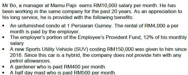 Mr Bo, a manager at Mamu Papi earns RM10,000 salary per month. He has
been working in the same company for the past 20 years. As an appreciation to
his long service, he is provided with the following benefits:
• An unfurnished condo at 1 Persiaran Gurney. The rental of RM4,000 a per
month is paid by the employer.
The employer's portion of the Employee's Provident Fund, 12% of his monthly
salary
A new Sports Utility Vehicle (SUV) costing RM150,000 was given to him since
2018. Since this car is a hybrid, the company does not provide him with any
petrol allowances.
A gardener who is paid RM400 per month.
A half day maid who is paid RM500 per month.