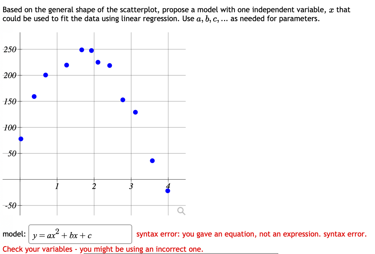 Based on the general shape of the scatterplot, propose a model with one independent variable, à that
could be used to fit the data using linear regression. Use a, b, c, ... as needed for parameters.
250
200
150
100
50
-50
model:
y =
= ax + bx + c
syntax error: you gave an equation, not an expression. syntax error.
Check your variables - you might be using an incorrect one.