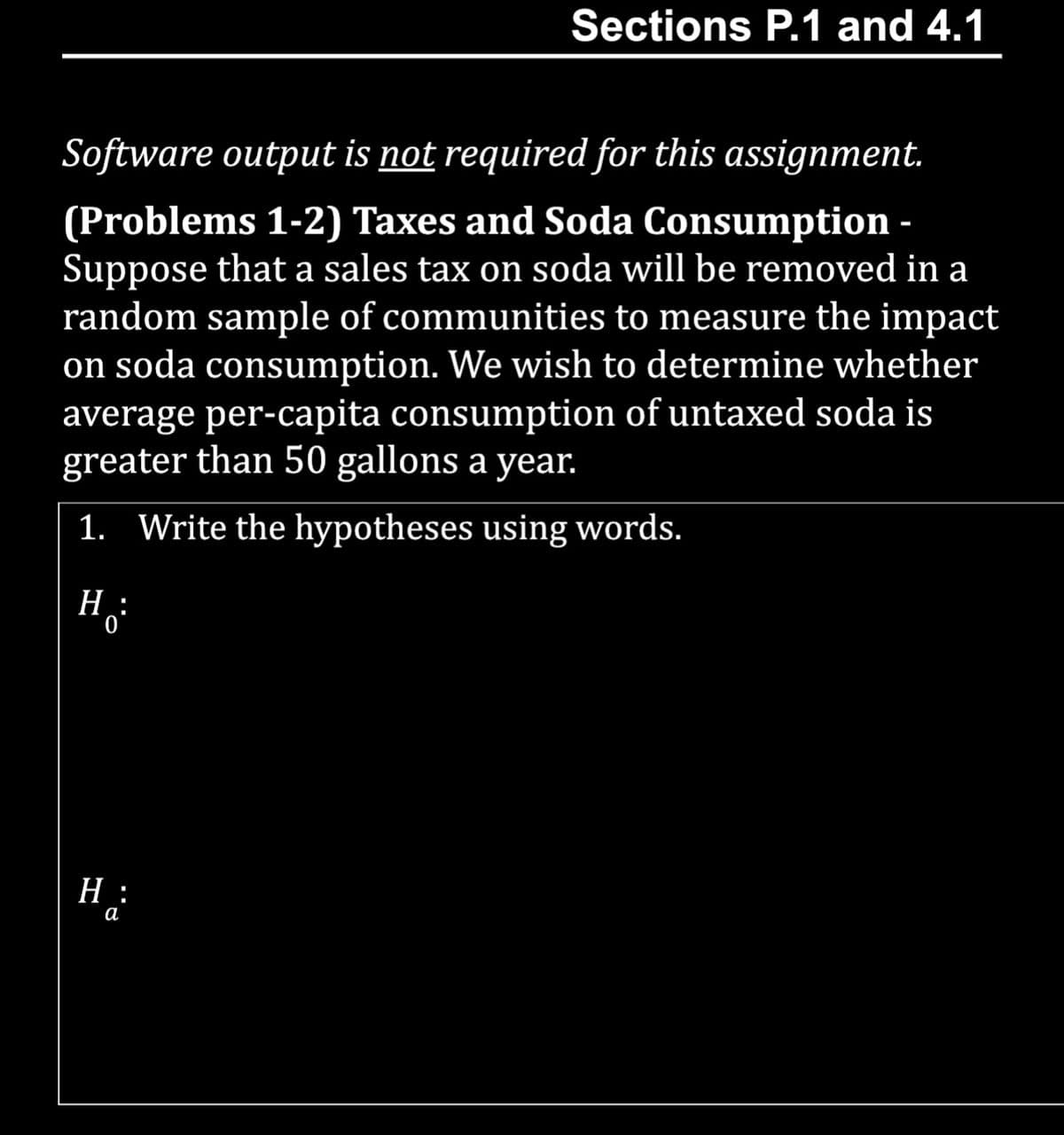 Sections P.1 and 4.1
Software output is not required for this assignment.
(Problems 1-2) Taxes and Soda Consumption -
Suppose that a sales tax on soda will be removed in a
random sample of communities to measure the impact
on soda consumption. We wish to determine whether
average per-capita consumption of untaxed soda is
greater than 50 gallons a year.
1. Write the hypotheses using words.
H:
H:
a
