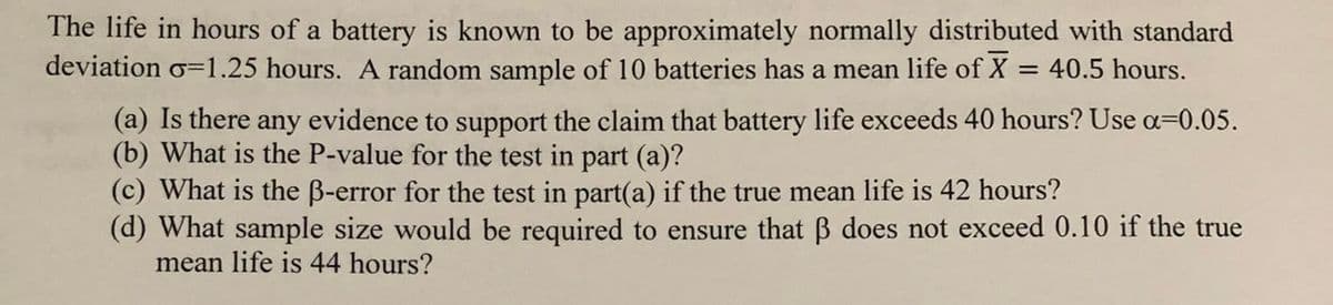 The life in hours of a battery is known to be approximately normally distributed with standard
deviation o=1.25 hours. A random sample of 10 batteries has a mean life of X = 40.5 hours.
(a) Is there any evidence to support the claim that battery life exceeds 40 hours? Use a=0.05.
(b) What is the P-value for the test in part (a)?
(c) What is the B-error for the test in part(a) if the true mean life is 42 hours?
(d) What sample size would be required to ensure that B does not exceed 0.10 if the true
mean life is 44 hours?
