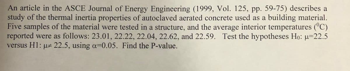 An article in the ASCE Journal of Energy Engineering (1999, Vol. 125, pp. 59-75) describes a
study of the thermal inertia properties of autoclaved aerated concrete used as a building material.
Five samples of the material were tested in a structure, and the average interior temperatures ('C)
reported were as follows: 23.01, 22.22, 22.04, 22.62, and 22.59. Test the hypotheses Họ: µ=22.5
versus H1: µz 22.5, using a=0.05. Find the P-value.
