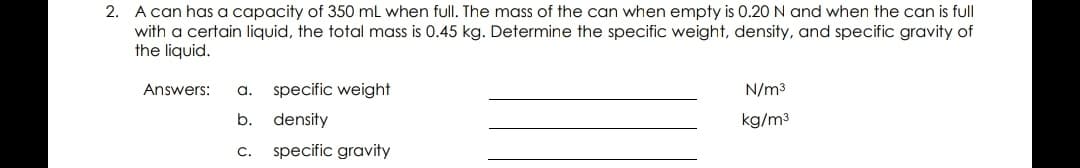 2. A can has a capacity of 350 mL when full. The mass of the can when empty is 0.20 N and when the can is full
with a certain liquid, the total mass is 0.45 kg. Determine the specific weight, density, and specific gravity of
the liquid.
Answers:
a.
specific weight
N/m3
b.
density
kg/m3
С.
specific gravity
