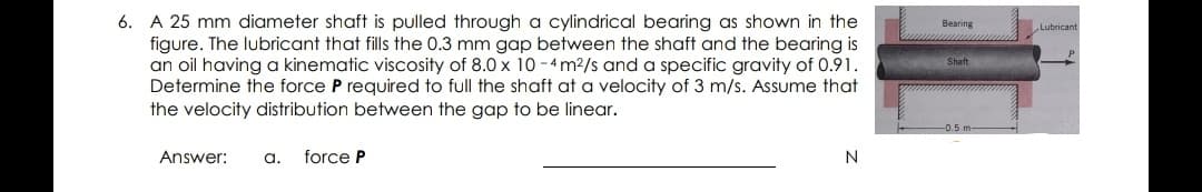 6. A 25 mm diameter shaft is pulled through a cylindrical bearing as shown in the
figure. The lubricant that fills the 0.3 mm gap between the shaft and the bearing is
an oil having a kinematic viscosity of 8.0 x 10 -4 m2/s and a specific gravity of 0.91.
Determine the force P required to full the shaft at a velocity of 3 m/s. Assume that
the velocity distribution between the gap to be linear.
Bearing
Lubricant
Shaft
Answer:
a.
force P
N
