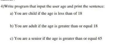 4)Write program that input the user age and print the sentence:
a) You are child if the age is less than of 18
b) You are adult if the age is greater than or equal 18
c) You are a senior if the age is greater than or equal 65
