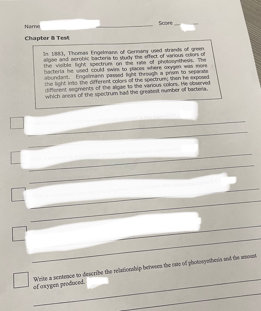 Name
Score
Chapter 8 Test
In 1883, Thomas Engelmann of Germany used strands of green
algae and aerobic bacteria to study the effect of various colors of
the visible light spectrum on the rate of photosynthesis. The
bacteria he used could swim to places where oxygen was more
abundant. Engelmann passed light through a prism to separate
the light into the different colors of the spectrum; then he exposed
different segments of the algae to the various colors. He observed
which areas of the spectrum had the greatest number of bacteria.
rite a sentence to describe an important
this experiment. (
describe the purpose of Engelman's experiment
Write a conch
(sent
Engelman
xperiment after examining figure 8-1.
Write a sentence to describe the relationship between the rate of photosynthesis and the amount
of oxygen produced.
