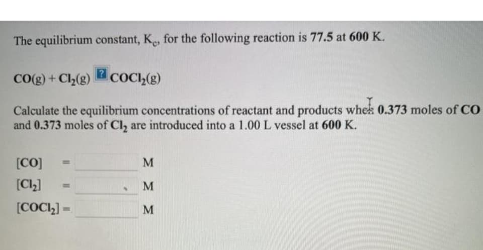 The equilibrium constant, K, for the following reaction is 77.5 at 600 K.
CO(g) + C2(g) COCI,(g)
Calculate the equilibrium concentrations of reactant and products whek 0.373 moles of C0
and 0.373 moles of Cl, are introduced into a 1.00 L vessel at 600 K.
[CO]
[Cl,]
M
%3D
[COCI,] =
%3D
