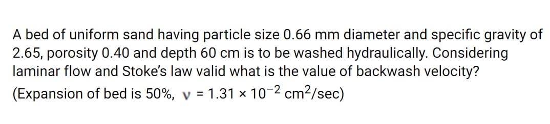 A bed of uniform sand having particle size 0.66 mm diameter and specific gravity of
2.65, porosity 0.40 and depth 60 cm is to be washed hydraulically. Considering
laminar flow and Stoke's law valid what is the value of backwash velocity?
(Expansion of bed is 50%, y = 1.31 x 10-2 cm2/sec)
