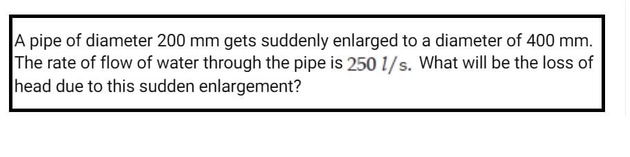 A pipe of diameter 200 mm gets suddenly enlarged to a diameter of 400 mm.
The rate of flow of water through the pipe is 250 1/s. What will be the loss of
head due to this sudden enlargement?
