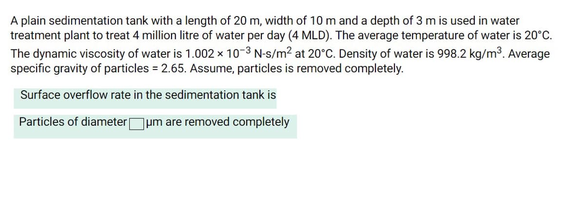 A plain sedimentation tank with a length of 20 m, width of 10 m and a depth of 3 m is used in water
treatment plant to treat 4 million litre of water per day (4 MLD). The average temperature of water is 20°C.
The dynamic viscosity of water is 1.002 × 10-3 N-s/m? at 20°C. Density of water is 998.2 kg/m3. Average
specific gravity of particles = 2.65. Assume, particles is removed completely.
Surface overflow rate in the sedimentation tank is
Particles of diameter
um are removed completely
