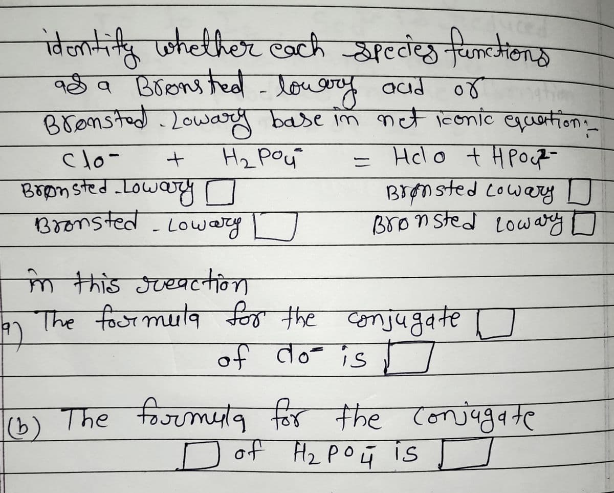identify whether each species functions
as a Bronsted - lowery and
aad o४
Bronsted Lowary base in net iconic equation:_
clo-
+
на рой
Helo + H POR
=
Brønsted Lowary o
Bronsted-Lowary D
Brønsted Lowary D
Bronsted Lowary
in this greaction
The foormula for the conjugate
of do is
(b) The formula for the conjugate
of H₂PO4 is
