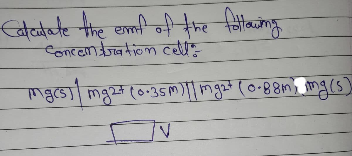 Calculate the emf of the following
concentration celt:
mgcs) | mg2+ (0-35m) || mg2+ (0-88m), mg(s)
V