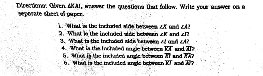 Directions: Given AKAI, answer the questions that follow. Write your answer on a
separate sheet of paper.
1. What is the included side between 2K and LA?
2. What le the included side between ZK and zn
3. What is the inchaded side between and LA?
4. What is the included angle between KA and AT?
5. What is the included angle between Kl and KA?
6. What is the included angle between KT and A?
