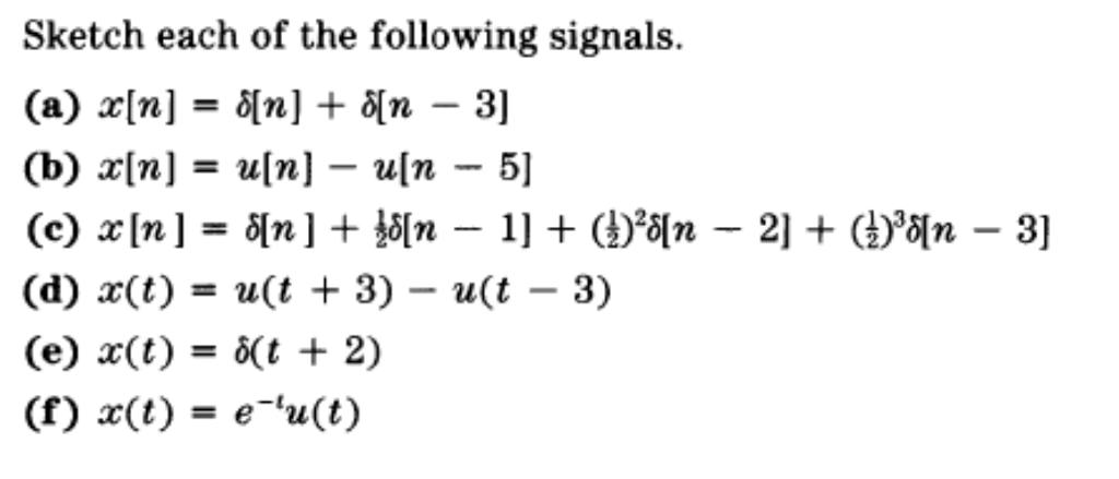 Sketch each of the following signals.
(a) x[n] = ô[n] + 8[n – 3]
-
(b) x[n] = u[n] – u[n - 5]
(c) x[n] = 8[n ] + }ő[n – 1] + ()*8[n – 2] + ()°õ[n – 3]
-
(d) x(t) = u(t + 3) – u(t – 3)
-
(e) x(t) = ô(t + 2)
%3D
(f) x(t) = e-u(t)

