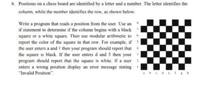 6. Positions on a chess board are identified by a letter and a number. The letter identifies the
column, while the number identifies the row, as shown below:
Write a program that reads a position from the user. Use an
if statement to determine if the column begins with a black
square or a white square. Then use modular arithmetic to
report the color of the square in that row, For example, if
the user enters a and I then your program should report that
the square is black. If the user enters d and 5 then your 3
program should report that the sqquare is white. If a user
enters a wrong position display an error message stating
"Invalid Position".
