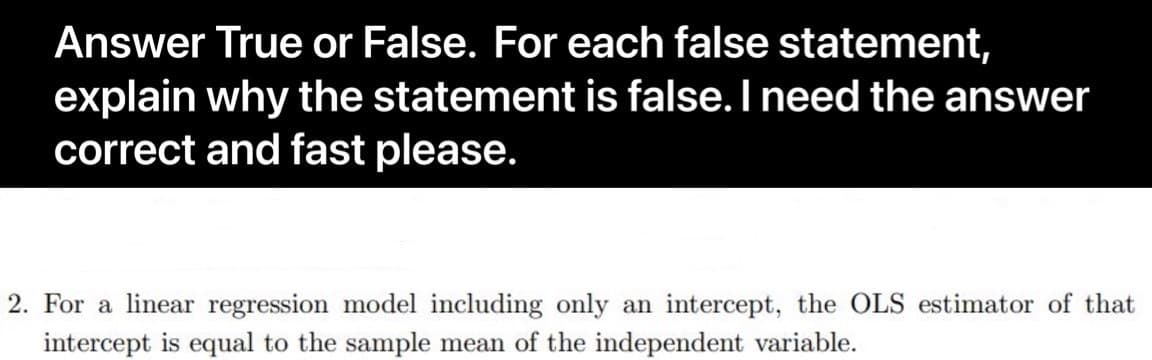 Answer True or False. For each false statement,
explain why the statement is false. I need the answer
correct and fast please.
2. For a linear regression model including only an intercept, the OLS estimator of that
intercept is equal to the sample mean of the independent variable.
