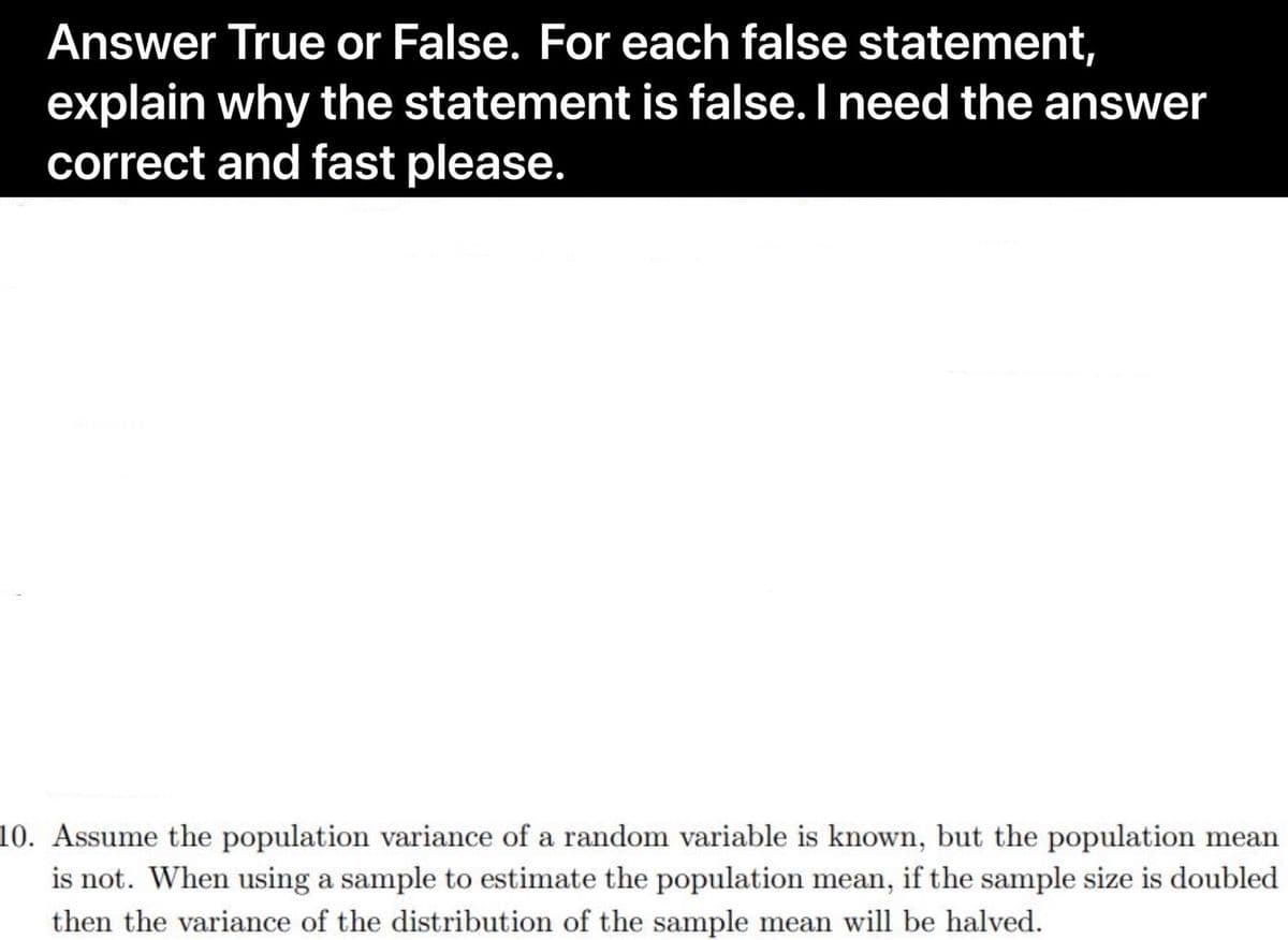 Answer True or False. For each false statement,
explain why the statement is false. I need the answer
correct and fast please.
10. Assume the population variance of a random variable is known, but the population mean
is not. When using a sample to estimate the population mean, if the sample size is doubled
then the variance of the distribution of the sample mean will be halved.
