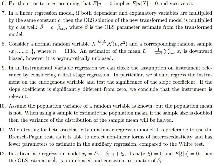 6. For the error term u, assuming that E[u] = 0 implies E[u|X] = 0 and vice versa.
7. In a linear regression model, if both dependent and explanatory variables are multiplied
by the same constant c, then the OLS solution of the new transformed model is multiplied
by c as well: 3
= c. Bold, where B is the OLS parameter estimate from the transformed
model.
i.i.d.
8. Consider a normal random variable X N(u, o?) and a corresponding random sample
{x1, ..., xn}, where n = 1138. An estimator of the mean u = E1 x; is downward
biased, however it is asymptotically unbiased.
9. In an Instrumental Variable regression we can check the assumption on instrument rele-
vance by considering a first stage regression. In particular, we should regress the instru-
ment on the endogenous variable and test the significance of the slope coefficient. If the
slope coefficient is significantly different from zero, we conclude that the instrument is
relevant.
10. Assume the population variance of a random variable is known, but the population mean
is not. When using a sample to estimate the population mean, if the sample size is doubled
then the variance of the distribution of the sample mean will be halved.
11. When testing for heteroscedasticity in a linear regression model it is preferable to use the
Breusch-Pagan test, as it is able to detect non-linear forms of heteroscedasticity and has
fewer parameters to estimate in the auxiliary regression, compared to the White test.
0 and E[f|2] = 0, then
12. In a bivariate regression model x; = d0 + d12i + Si, if cov(z, 5) = 0 and E[§|z] = 0, then
the OLS estimator d is an unbiased and consistent estimator of d1.
