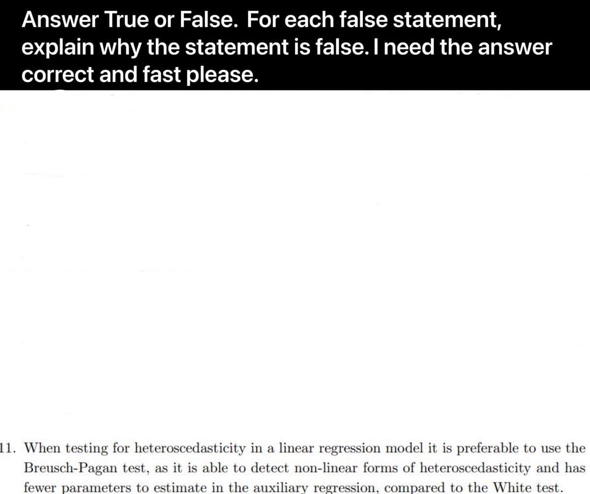 Answer True or False. For each false statement,
explain why the statement is false. I need the answer
correct and fast please.
11. When testing for heteroscedasticity in a linear regression model it is preferable to use the
Breusch-Pagan test, as it is able to detect non-linear forms of heteroscedasticity and has
fewer parameters to estimate in the auxiliary regression, compared to the White test.
