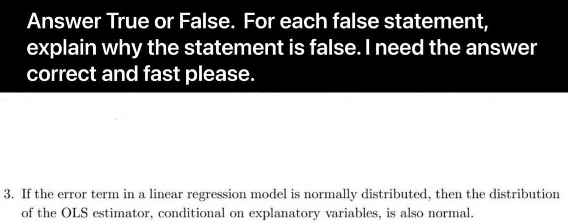 Answer True or False. For each false statement,
explain why the statement is false. I need the answer
correct and fast please.
3. If the error term in a linear regression model is normally distributed, then the distribution
of the OLS estimator, conditional on explanatory variables, is also normal.
