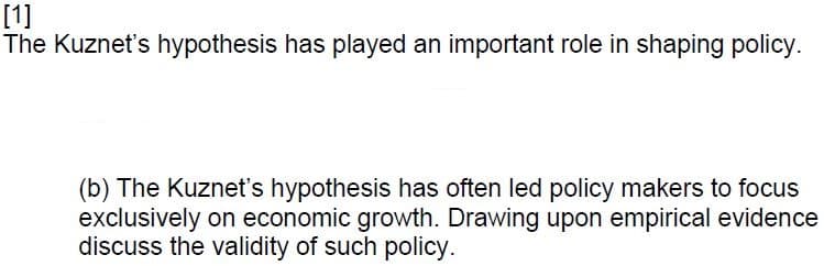 [1]
The Kuznet's hypothesis has played an important role in shaping policy.
(b) The Kuznet's hypothesis has often led policy makers to focus
exclusively on economic growth. Drawing upon empirical evidence
discuss the validity of such policy.
