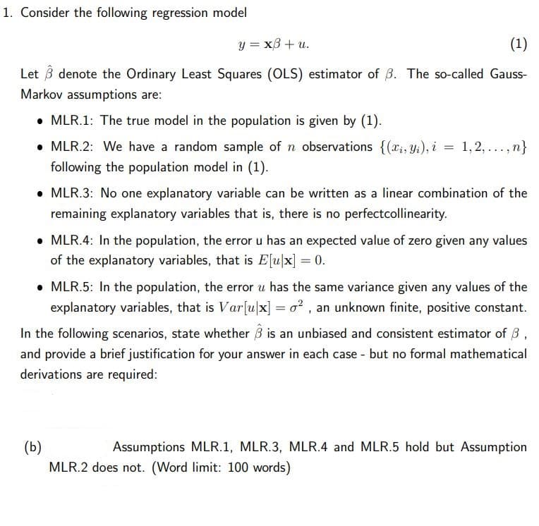 1. Consider the following regression model
y = x3 + u.
(1)
Let 3 denote the Ordinary Least Squares (OLS) estimator of B. The so-called Gauss-
Markov assumptions are:
• MLR.1: The true model in the population is given by (1).
• MLR.2: We have a random sample of n observations {(ri, Yi), i = 1, 2, .., n}
following the population model in (1).
....
• MLR.3: No one explanatory variable can be written as a linear combination of the
remaining explanatory variables that is, there is no perfectcollinearity.
• MLR.4: In the population, the error u has an expected value of zero given any values
of the explanatory variables, that is Elu|x] = 0.
• MLR.5: In the population, the error u has the same variance given any values of the
explanatory variables, that is Var[u|x] = o? , an unknown finite, positive constant.
In the following scenarios, state whether B is an unbiased and consistent estimator of 3,
and provide a brief justification for your answer in each case - but no formal mathematical
derivations are required:
(b)
MLR.2 does not. (Word limit: 100 words)
Assumptions MLR.1, MLR.3, MLR.4 and MLR.5 hold but Assumption
