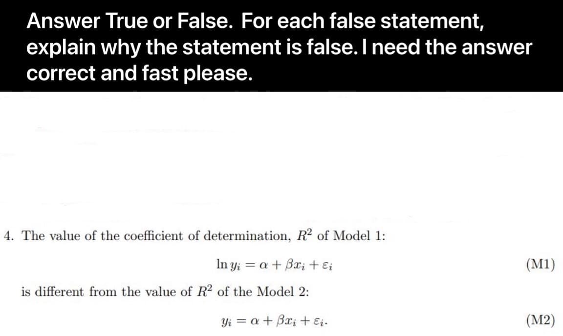 Answer True or False. For each false statement,
explain why the statement is false. I need the answer
correct and fast please.
4. The value of the coefficient of determination, R2 of Model 1:
In y; = a + B; + Ei
(M1)
is different from the value of R2 of the Model 2:
Yi = a+ Bx; + Ei.
(М2)
