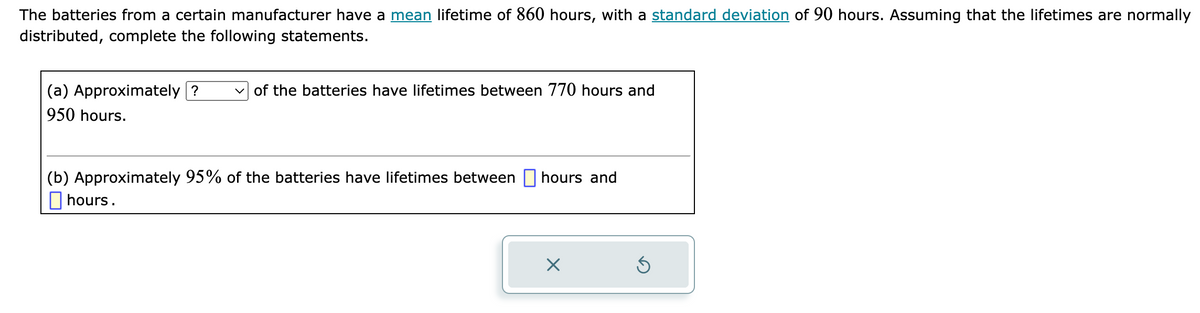 The batteries from a certain manufacturer have a mean lifetime of 860 hours, with a standard deviation of 90 hours. Assuming that the lifetimes are normally
distributed, complete the following statements.
(a) Approximately?
950 hours.
of the batteries have lifetimes between 770 hours and
(b) Approximately 95% of the batteries have lifetimes between hours and
hours.
X
Ś