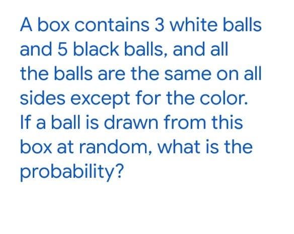 A box contains 3 white balls
and 5 black balls, and all
the balls are the same on all
sides except for the color.
If a ball is drawn from this
box at random, what is the
probability?
