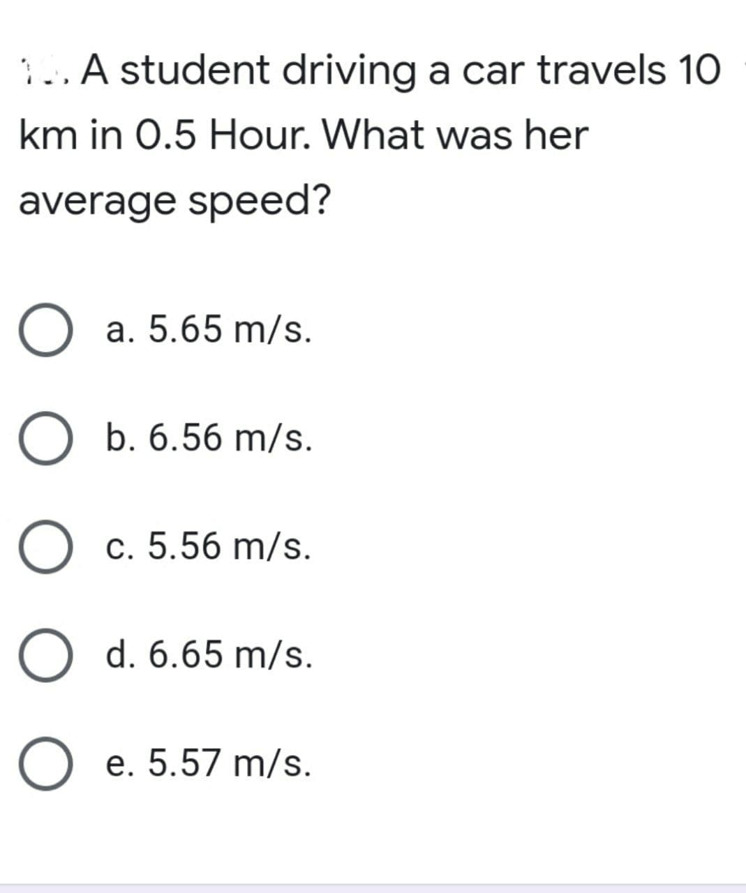 ..A student driving a car travels 10
km in 0.5 Hour. What was her
average speed?
O a. 5.65 m/s.
O b. 6.56 m/s.
O c. 5.56 m/s.
O d. 6.65 m/s.
O e. 5.57 m/s.
