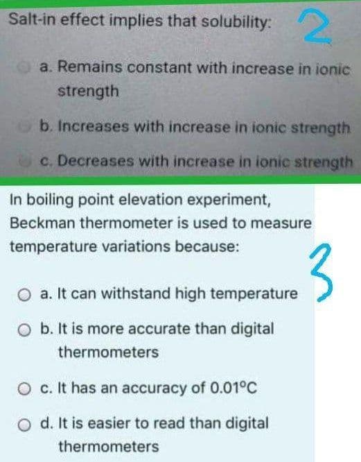 2.
Salt-in effect implies that solubility:
a. Remains constant with increase in ionic
strength
b. Increases with increase in ionic strength
c. Decreases with increase in ionic strength
In boiling point elevation experiment,
Beckman thermometer is used to measure
temperature variations because:
3
a. It can withstand high temperature
O b. It is more accurate than digital
thermometers
O c. It has an accuracy of 0.01°C
d. It is easier to read than digital
thermometers
