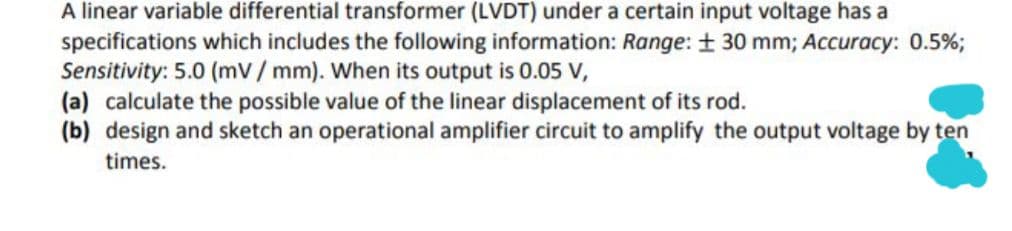 A linear variable differential transformer (LVDT) under a certain input voltage has a
specifications which includes the following information: Range: + 30 mm; Accuracy: 0.5%3;
Sensitivity: 5.0 (mv/ mm). When its output is 0.05 V,
(a) calculate the possible value of the linear displacement of its rod.
(b) design and sketch an operational amplifier circuit to amplify the output voltage by ten
times.
