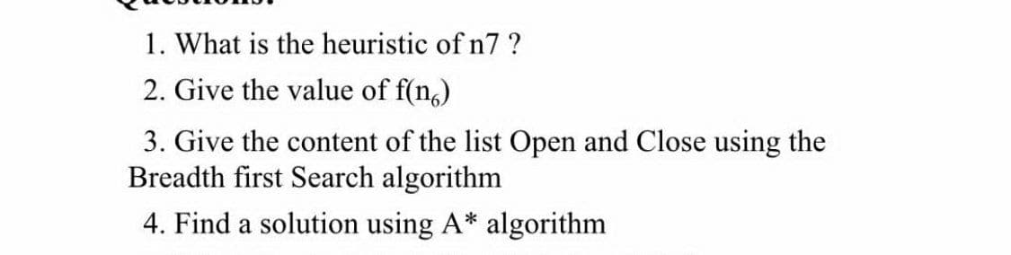 1. What is the heuristic of n7 ?
2. Give the value of f(n,)
3. Give the content of the list Open and Close using the
Breadth first Search algorithm
4. Find a solution using A* algorithm
