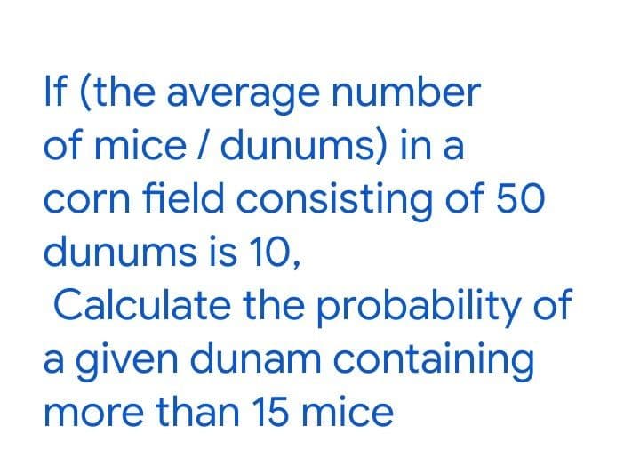 If (the average number
of mice / dunums) in a
corn field consisting of 50
dunums is 1O,
Calculate the probability of
a given dunam containing
more than 15 mice
