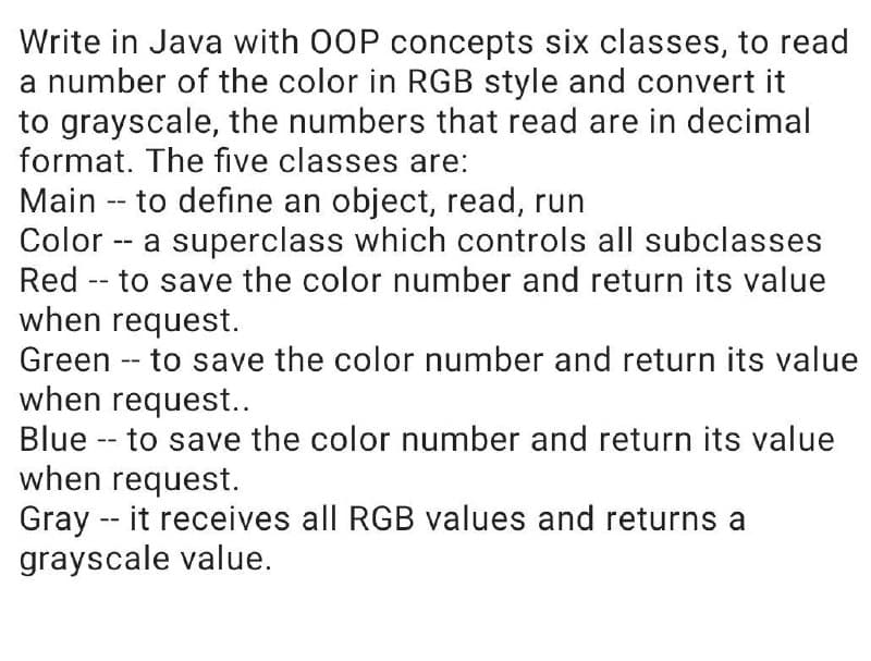 Write in Java with OOP concepts six classes, to read
a number of the color in RGB style and convert it
to grayscale, the numbers that read are in decimal
format. The five classes are:
Main -- to define an object, read, run
Color -- a superclass which controls all subclasses
Red -- to save the color number and return its value
when request.
Green -- to save the color number and return its value
when request..
Blue -- to save the color number and return its value
when request.
Gray -- it receives all RGB values and returns a
grayscale value.
