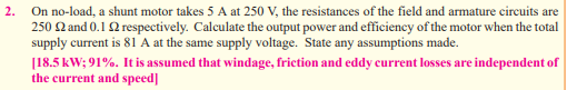 2.
On no-load, a shunt motor takes 5 A at 250 V, the resistances of the field and armature circuits are
250 22 and 0.12 respectively. Calculate the output power and efficiency of the motor when the total
supply current is 81 A at the same supply voltage. State any assumptions made.
[18.5 kW; 91%. It is assumed that windage, friction and eddy current losses are independent of
the current and speed]