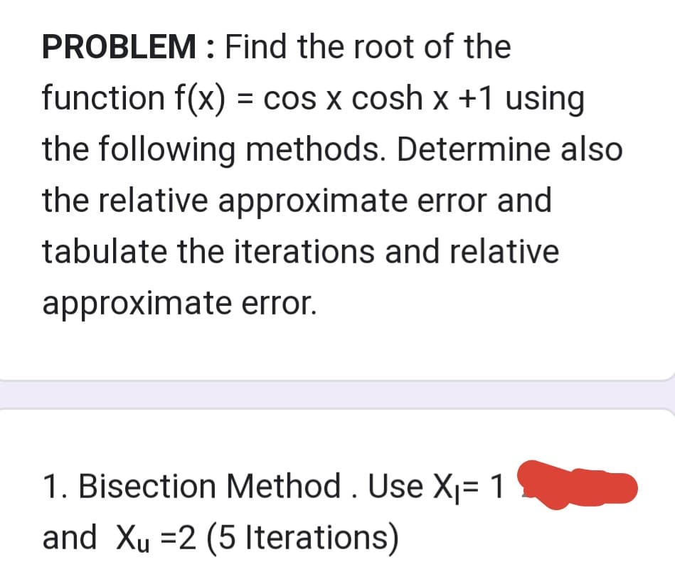PROBLEM : Find the root of the
function f(x) = cos x cosh x +1 using
the following methods. Determine also
the relative approximate error and
tabulate the iterations and relative
approximate error.
1. Bisection Method. Use X₁= 1
and Xu=2 (5 Iterations)