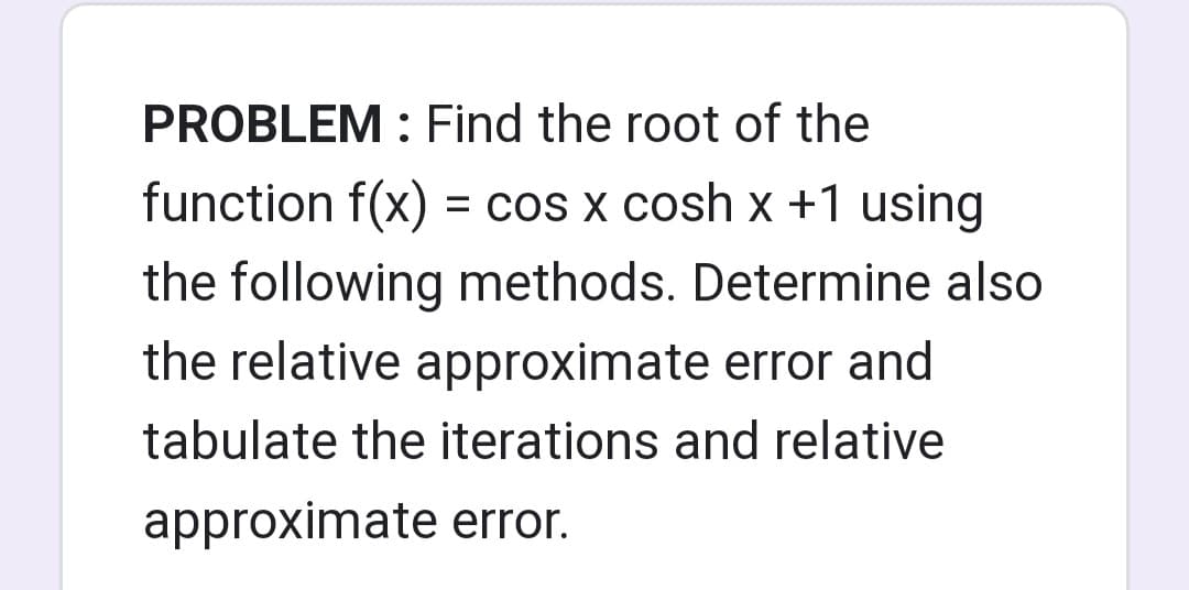 PROBLEM : Find the root of the
function f(x) = cos x cosh x +1 using
the following methods. Determine also
the relative approximate error and
tabulate the iterations and relative
approximate error.