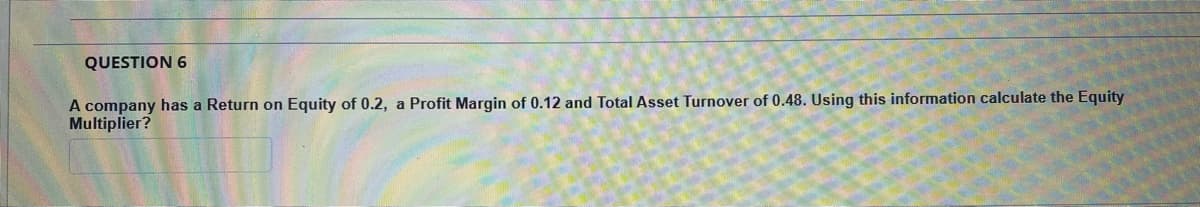 QUESTION 6
A company has a Return on Equity of 0.2, a Profit Margin of 0.12 and Total Asset Turnover of 0.48. Using this information calculate the Equity
Multiplier?
