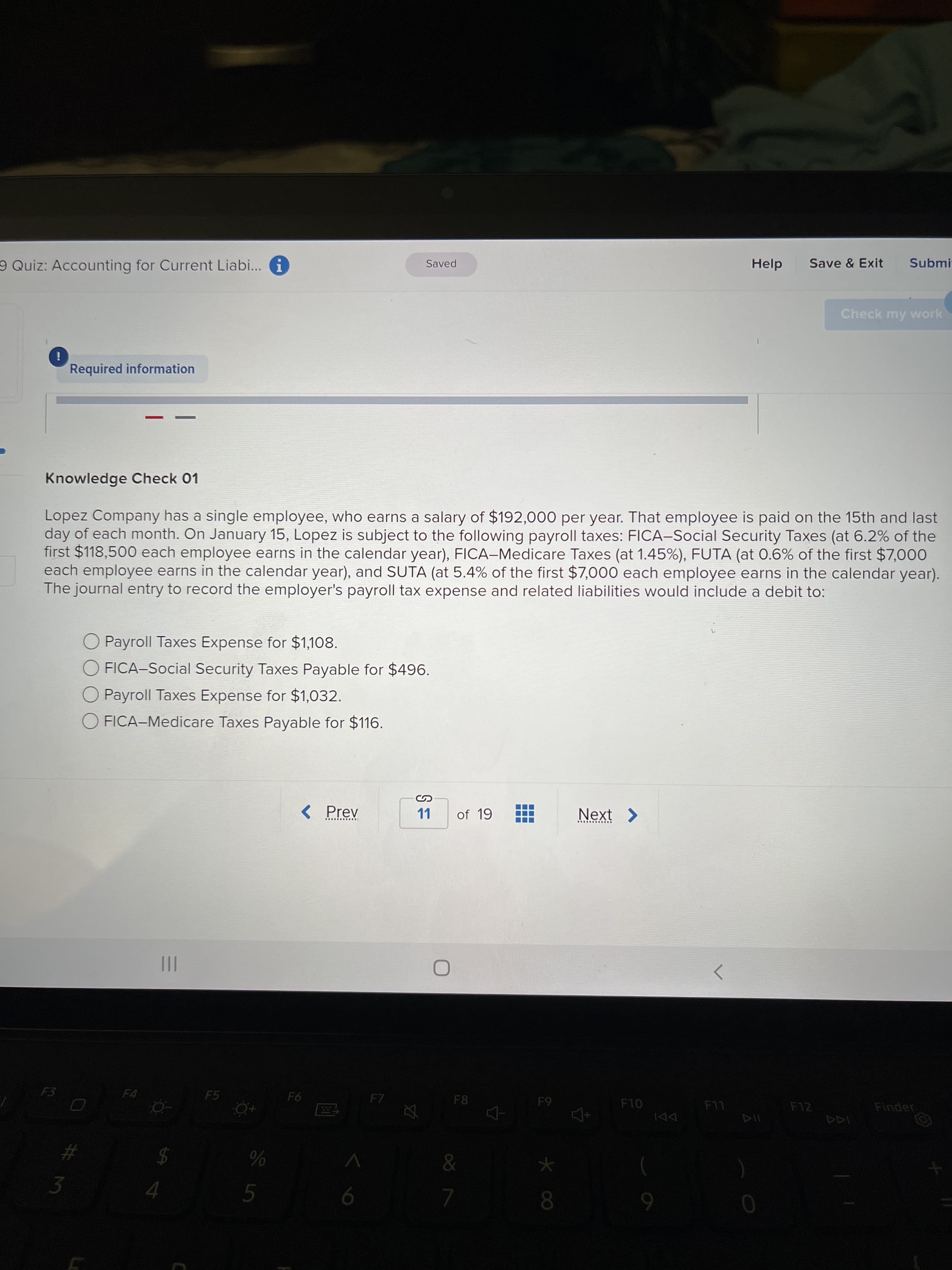 9 Quiz: Accounting for Current Liabi... G
Help
Save & Exit
Submi-
Saved
Check my work
i
Required information
Knowledge Check 01
Lopez Company has a single employee, who earns a salary of $192,000 per year. That employee is paid on the 15th and last
day of each month. On January 15, Lopez is subject to the following payroll taxes: FICA-Social Security Taxes (at 6.2% of the
first $118,500 each employee earns in the calendar year), FICA-Medicare Taxes (at 1.45%), FUTA (at 0.6% of the first $7,000
each employee earns in the calendar year), and SUTA (at 5.4% of the first $7,000 each employee earns in the calendar year).
The journal entry to record the employer's payroll tax expense and related liabilities would include a debit to:
O Payroll Taxes Expense for $1,108.
O FICA-Social Security Taxes Payable for $496.
O Payroll Taxes Expense for $1,032.
O FICA-Medicare Taxes Payable for $116.
< Prev
LL
of 19
Next >
II
へ
F3
F5
F4
F7
F8
F10
F12
Finder
LL
1AA
$4
3.
0.
