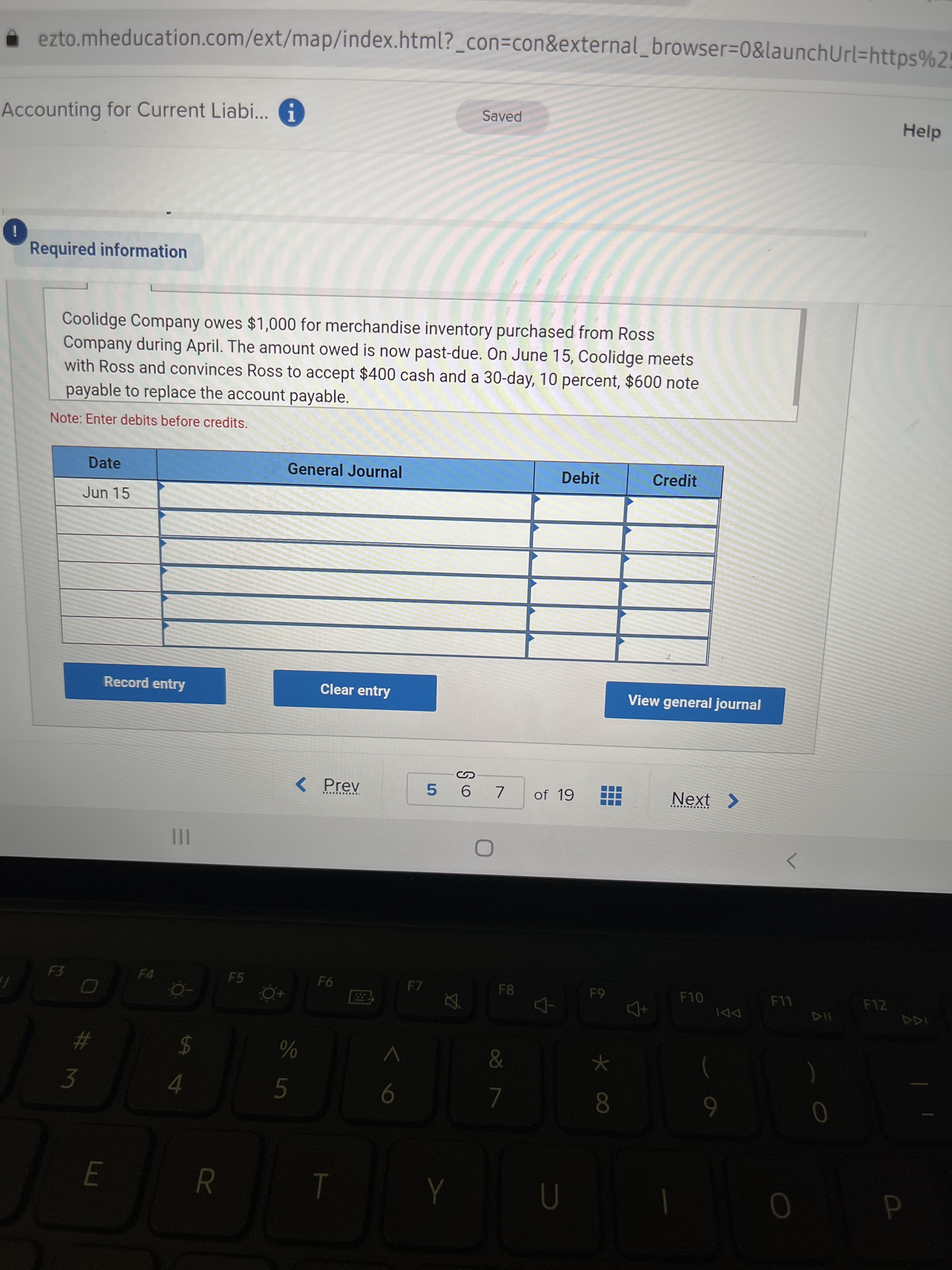 E
. ezto.mheducation.com/ext/map/index.html?_con=con&external_browser=0&launchUrl=https%25
Accounting for Current Liabi... A
Saved
Help
i
Required information
Coolidge Company owes $1,000 for merchandise inventory purchased from Ross
Company during April. The amount owed is now past-due. On June 15, Coolidge meets
with Ross and convinces Ross to accept $400 cash and a 30-day, 10 percent, $600 note
payable to replace the account payable.
Note: Enter debits before credits.
Date
General Journal
Debit
Credit
Jun 15
Record entry
Clear entry
View general journal
< Prev
of 19
Next >
5.
画 画
III
<>
F3
F4
F5
F8
F10
94
F12
65
DDI
#
2$
3.
6
