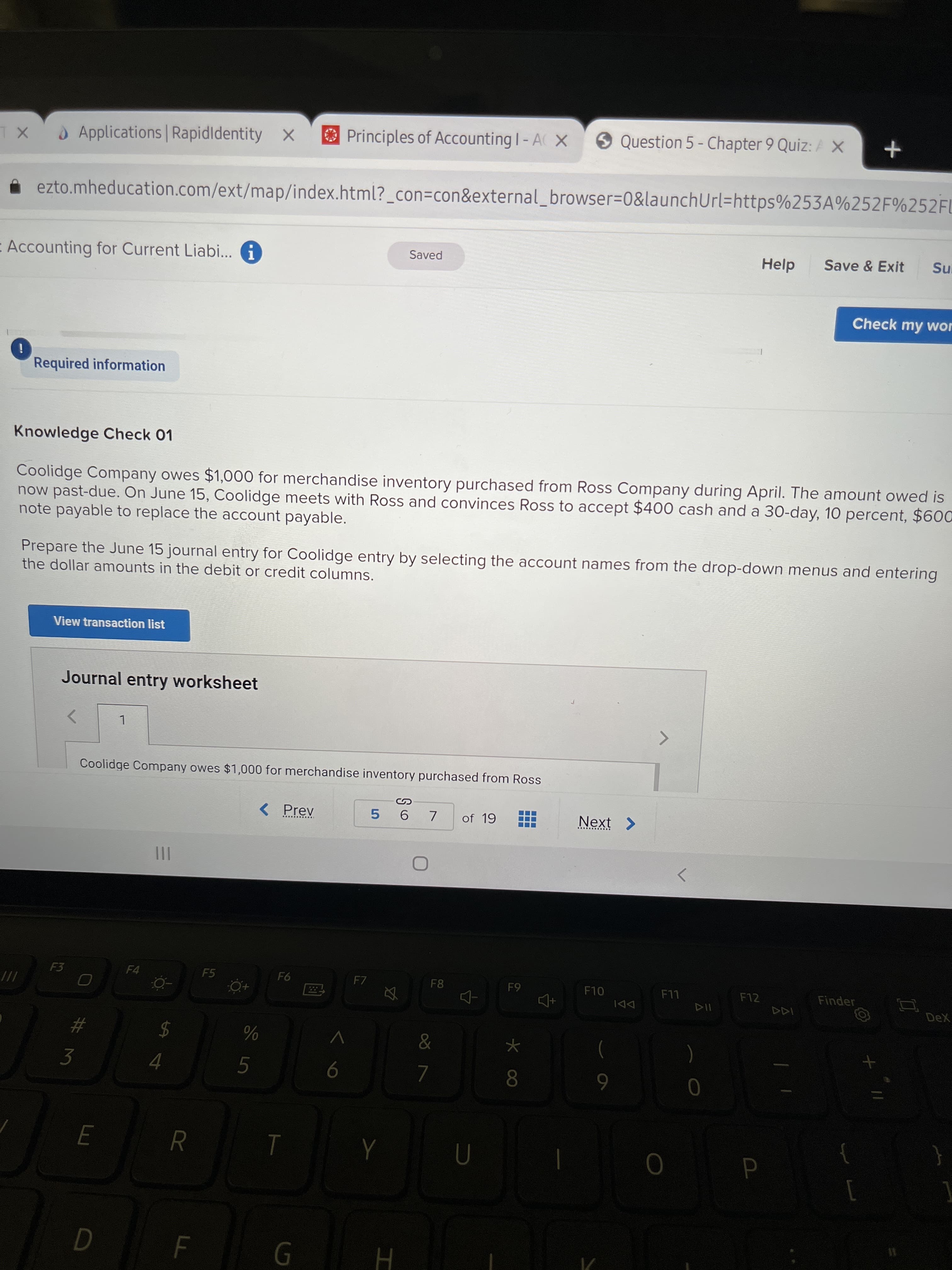 %24
Applications Rapidldentity X
O Principles of Accounting I- A X
Question 5 - Chapter 9 Quiz: A X
ezto.mheducation.com/ext/map/index.html?_con=con&external_browser=0&launchUrl=https%253A%252F%252FU
Accounting for Current Liabi... G
Saved
Help
Save & Exit
Check my wor
Required information
Knowledge Check 01
Coolidge Company owes $1,000 for merchandise inventory purchased from Ross Company during April. The amount owed is
now past-due. On June 15, Coolidge meets with Ross and convinces Ross to accept $400 cash and a 30-day, 10 percent, $600
note payable to replace the account payable.
Prepare the June 15 journal entry for Coolidge entry by selecting the account names from the drop-down menus and entering
the dollar amounts in the debit or credit columns.
View transaction list
Journal entry worksheet
Coolidge Company owes $1,000 for merchandise inventory purchased from Ross
7.
of 19
Next >
5.
.... ......
II
F3
F5
F7
F8
F10
F12
Finder
LL
DeX
DDI
#3
3
$
4.
8.
6
